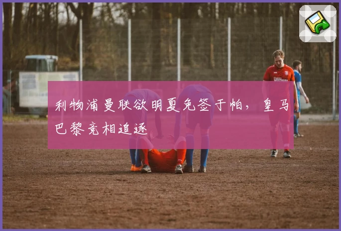 利物浦曼联欲明夏免签于帕，皇马巴黎竞相追逐
