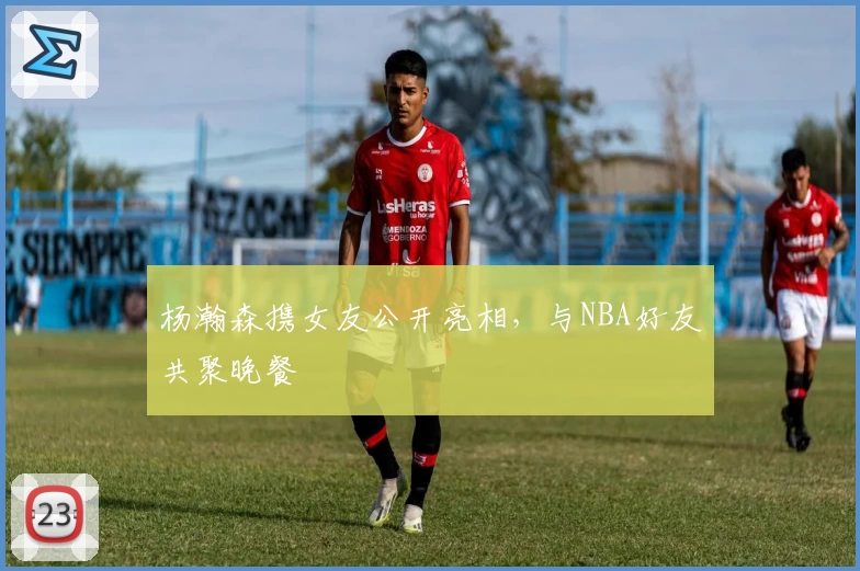 杨瀚森携女友公开亮相，与NBA好友共聚晚餐