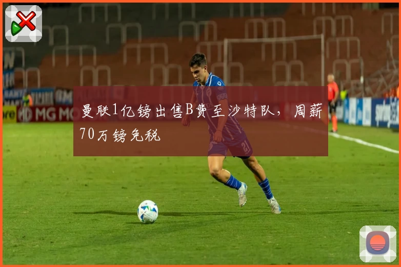 曼联1亿镑出售B费至沙特队，周薪70万镑免税