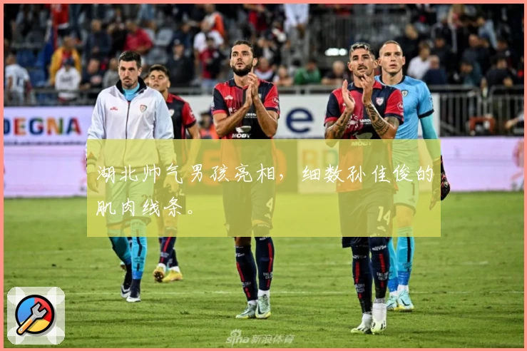 湖北帅气男孩亮相，细数孙佳俊的肌肉线条。