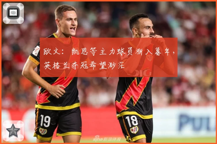 欧文:凯恩等主力球员渐入暮年,英格兰夺冠希望渺茫