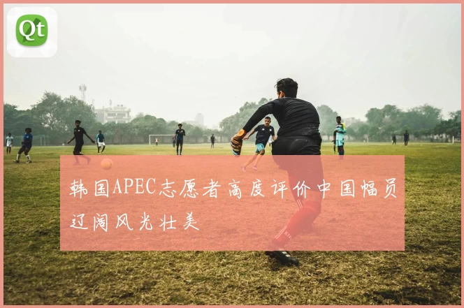 韩国APEC志愿者高度评价中国幅员辽阔风光壮美