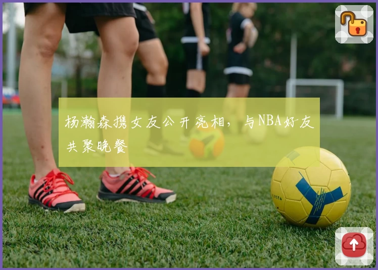 杨瀚森携女友公开亮相，与NBA好友共聚晚餐