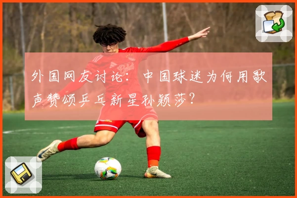 外国网友讨论：中国球迷为何用歌声赞颂乒乓新星孙颖莎？